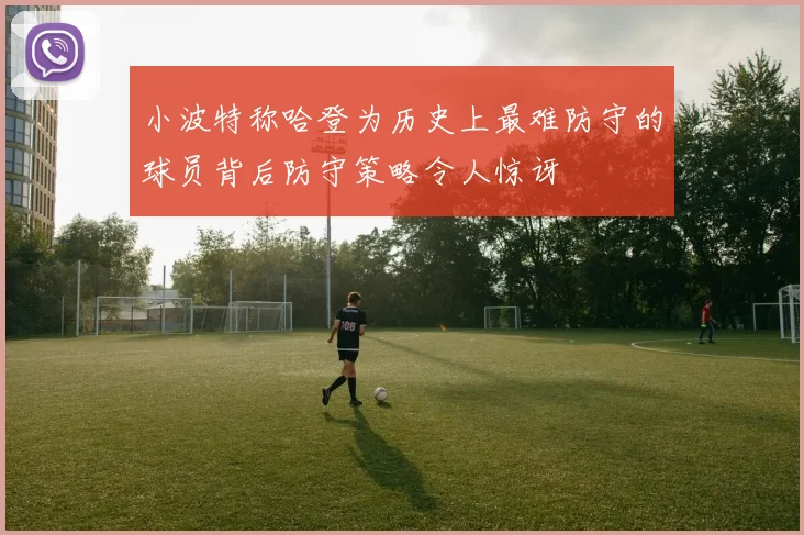 小波特称哈登为历史上最难防守的球员背后防守策略令人惊讶
