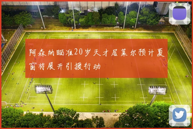 阿森纳瞄准20岁天才居莱尔预计夏窗将展开引援行动
