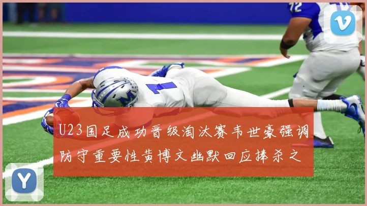 U23国足成功晋级淘汰赛韦世豪强调防守重要性黄博文幽默回应捧杀之说