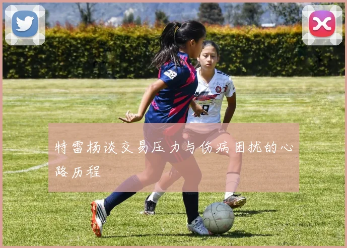 特雷杨谈交易压力与伤病困扰的心路历程