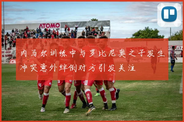 内马尔训练中与罗比尼奥之子发生冲突意外绊倒对方引发关注