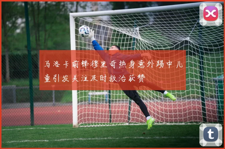 马洛卡前锋穆里奇热身意外踢中儿童引发关注及时救治获赞