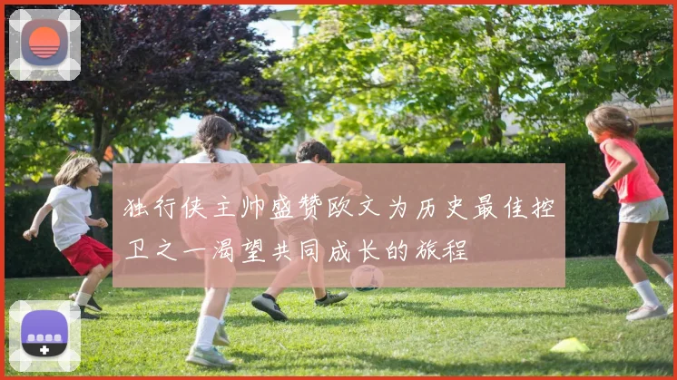 独行侠主帅盛赞欧文为历史最佳控卫之一渴望共同成长的旅程