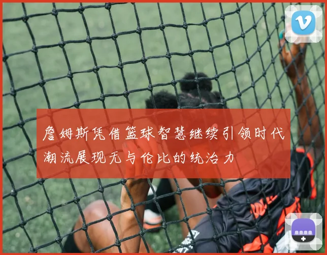 詹姆斯凭借篮球智慧继续引领时代潮流展现无与伦比的统治力