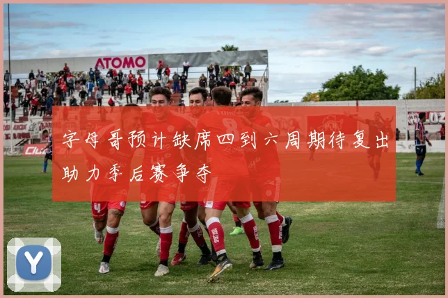 字母哥预计缺席四到六周期待复出助力季后赛争夺