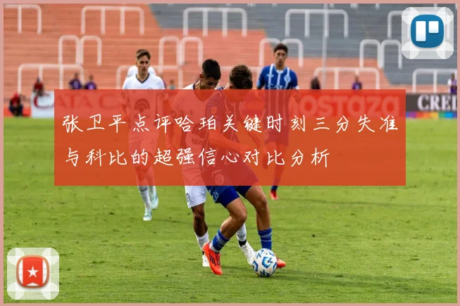 张卫平点评哈珀关键时刻三分失准与科比的超强信心对比分析