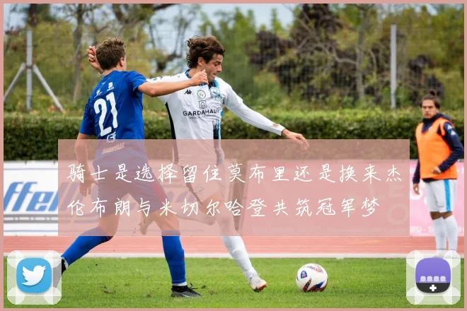 骑士是选择留住莫布里还是换来杰伦布朗与米切尔哈登共筑冠军梦