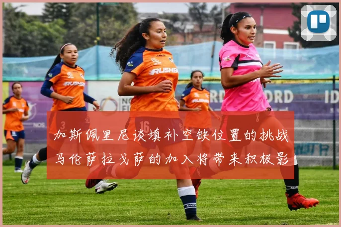 加斯佩里尼谈填补空缺位置的挑战马伦萨拉戈萨的加入将带来积极影响