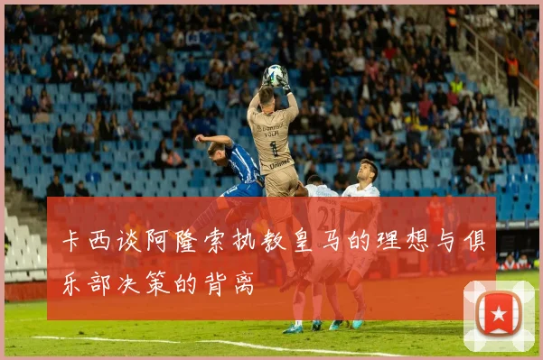 卡西谈阿隆索执教皇马的理想与俱乐部决策的背离