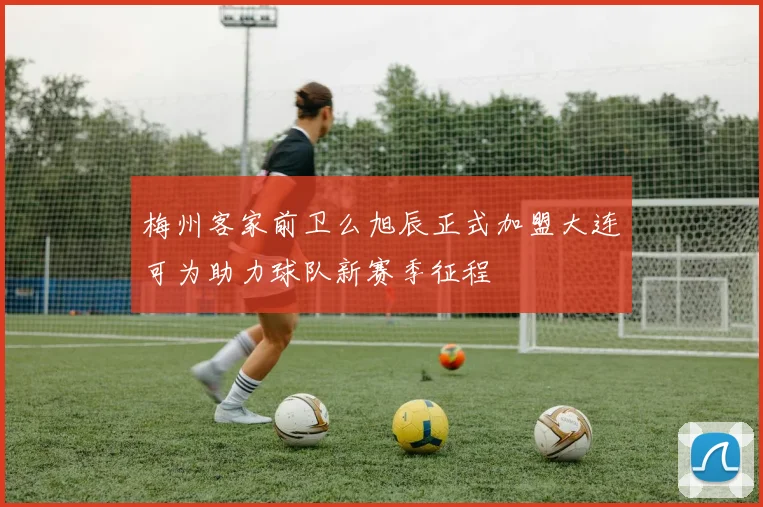梅州客家前卫么旭辰正式加盟大连可为助力球队新赛季征程