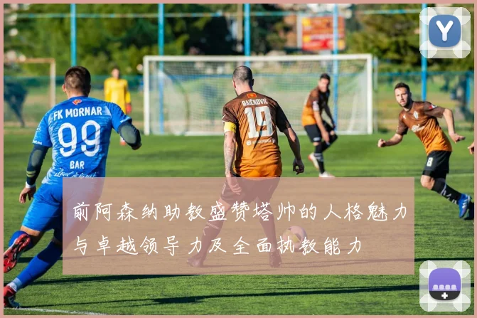 前阿森纳助教盛赞塔帅的人格魅力与卓越领导力及全面执教能力