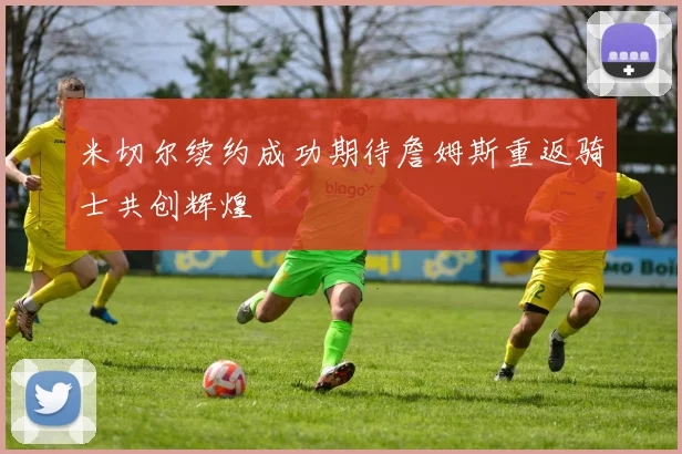 米切尔续约成功期待詹姆斯重返骑士共创辉煌