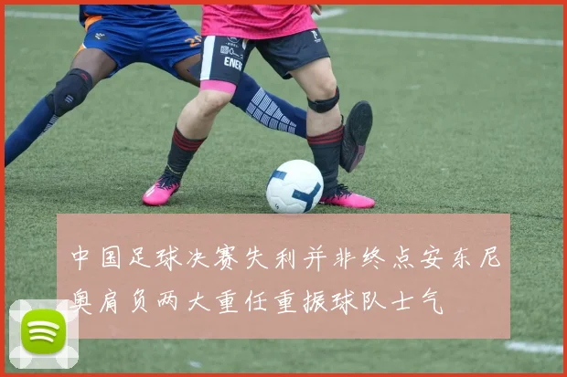 中国足球决赛失利并非终点安东尼奥肩负两大重任重振球队士气