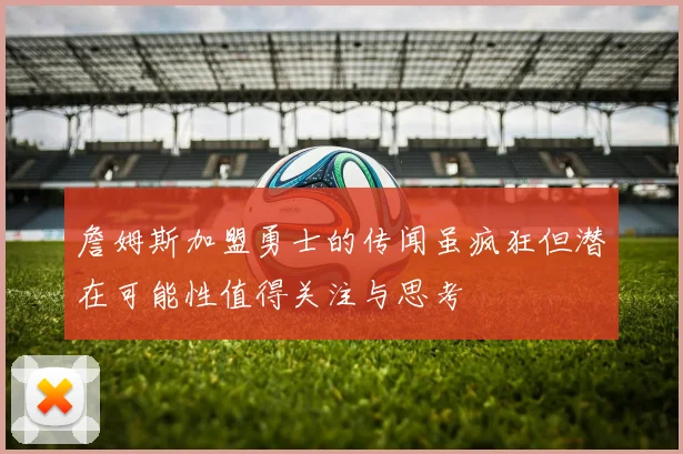 詹姆斯加盟勇士的传闻虽疯狂但潜在可能性值得关注与思考