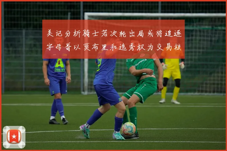 美记分析骑士若次轮出局或将追逐字母哥以莫布里和选秀权为交易核心