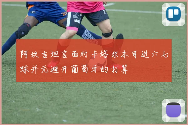 阿坎吉坦言面对卡塔尔本可进六七球并无避开葡萄牙的打算