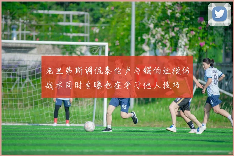老里弗斯调侃泰伦卢与锡伯杜模仿战术同时自曝也在学习他人技巧
