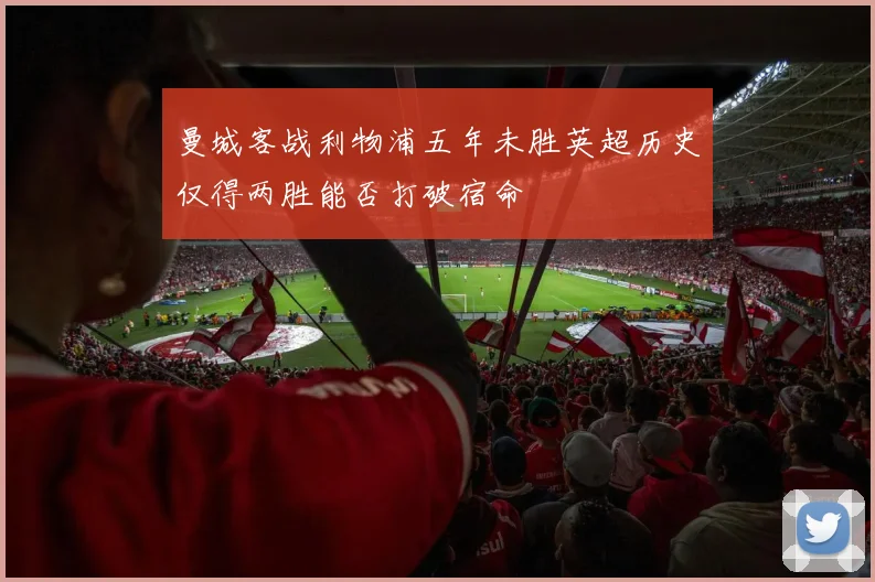 曼城客战利物浦五年未胜英超历史仅得两胜能否打破宿命