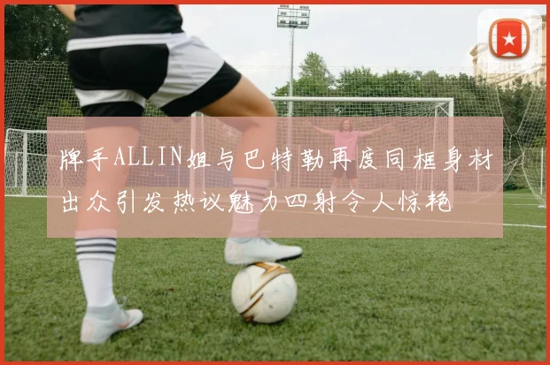 牌手ALLIN姐与巴特勒再度同框身材出众引发热议魅力四射令人惊艳