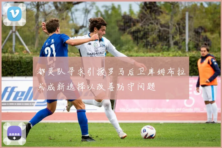 都灵队寻求引援罗马后卫库姆布拉或成新选择以改善防守问题