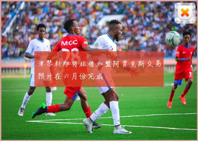 津琴科即将租借加盟阿贾克斯交易预计在六月份完成