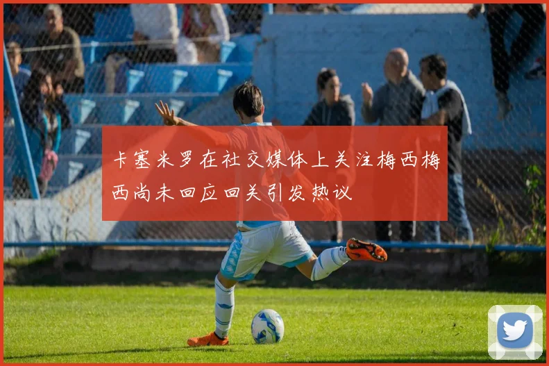 卡塞米罗在社交媒体上关注梅西梅西尚未回应回关引发热议