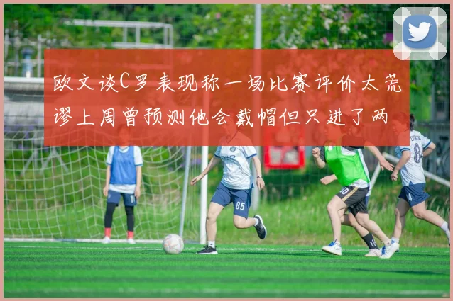 欧文谈C罗表现称一场比赛评价太荒谬上周曾预测他会戴帽但只进了两个球