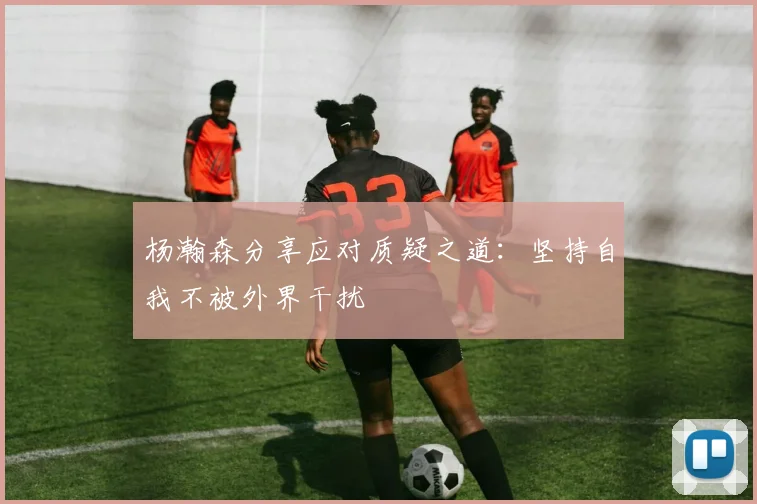 杨瀚森分享应对质疑之道：坚持自我不被外界干扰
