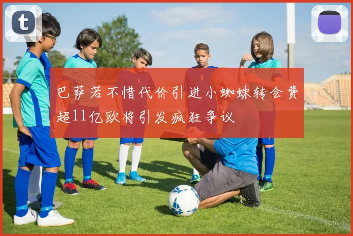 巴萨若不惜代价引进小蜘蛛转会费超11亿欧将引发疯狂争议