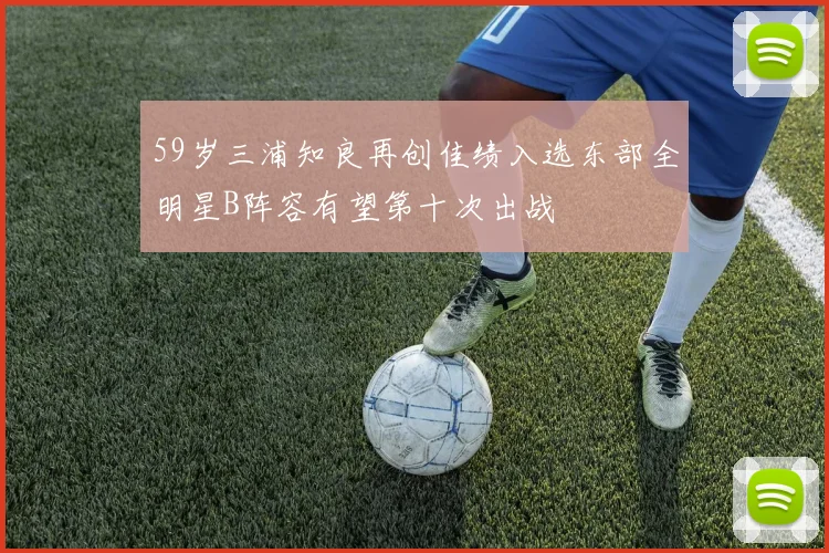 59岁三浦知良再创佳绩入选东部全明星B阵容有望第十次出战